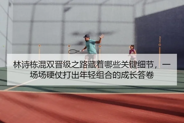 林诗栋混双晋级之路藏着哪些关键细节，一场场硬仗打出年轻组合的成长答卷